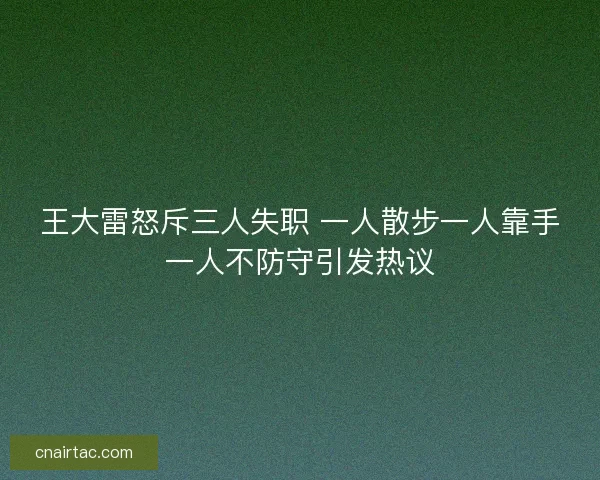 王大雷怒斥三人失职 一人散步一人靠手一人不防守引发热议