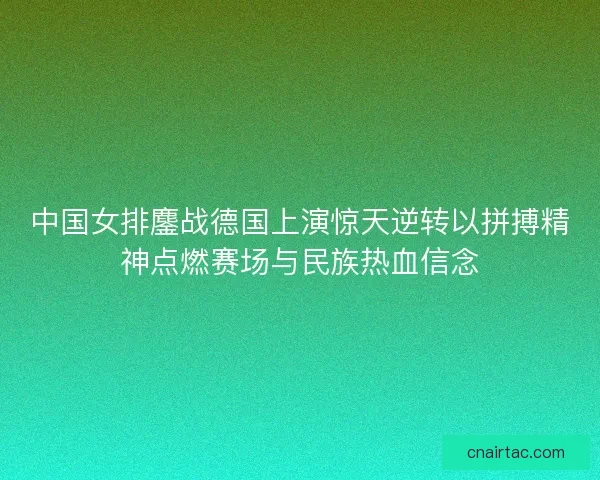 中国女排鏖战德国上演惊天逆转以拼搏精神点燃赛场与民族热血信念