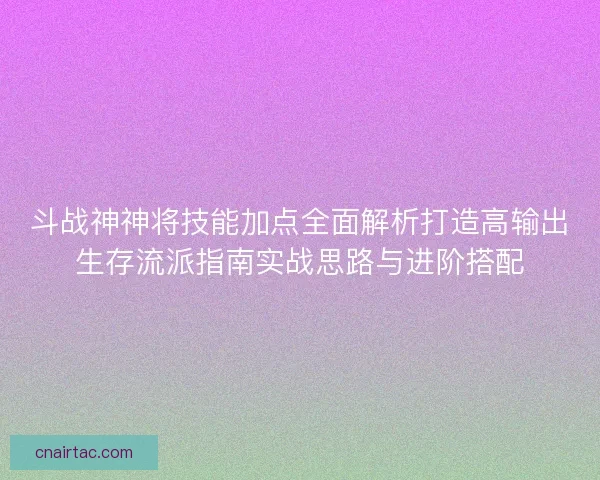 斗战神神将技能加点全面解析打造高输出生存流派指南实战思路与进阶搭配