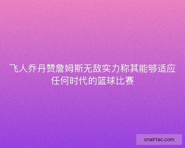 飞人乔丹赞詹姆斯无敌实力称其能够适应任何时代的篮球比赛