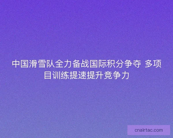 中国滑雪队全力备战国际积分争夺 多项目训练提速提升竞争力