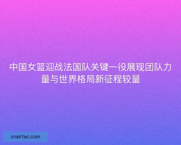 中国女篮迎战法国队关键一役展现团队力量与世界格局新征程较量
