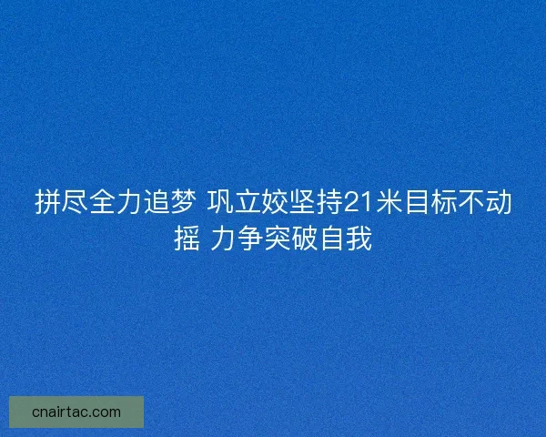 拼尽全力追梦 巩立姣坚持21米目标不动摇 力争突破自我