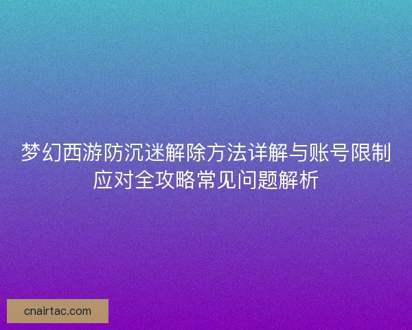 梦幻西游防沉迷解除方法详解与账号限制应对全攻略常见问题解析