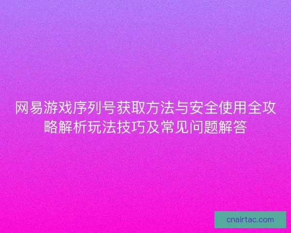 网易游戏序列号获取方法与安全使用全攻略解析玩法技巧及常见问题解答